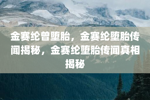 金赛纶曾堕胎，金赛纶堕胎传闻揭秘，金赛纶堕胎传闻真相揭秘