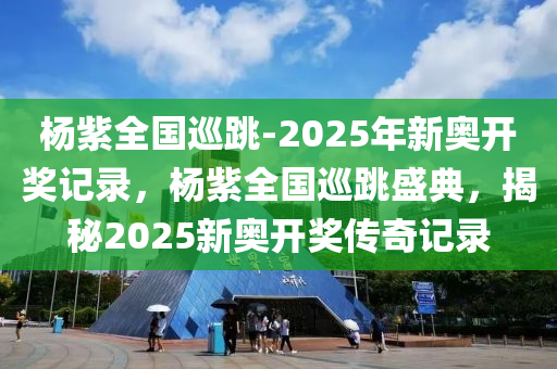 杨紫全国巡跳-2025年新奥开奖记录，杨紫全国巡跳盛典，揭秘2025新奥开奖传奇记录