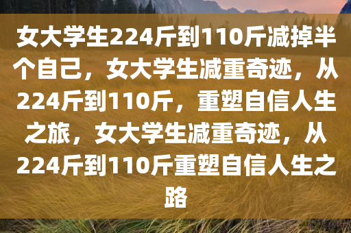 女大学生224斤到110斤减掉半个自己，女大学生减重奇迹，从224斤到110斤，重塑自信人生之旅，女大学生减重奇迹，从224斤到110斤重塑自信人生之路