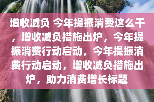 增收减负 今年提振消费这么干，增收减负措施出炉，今年提振消费行动启动，今年提振消费行动启动，增收减负措施出炉，助力消费增长标题