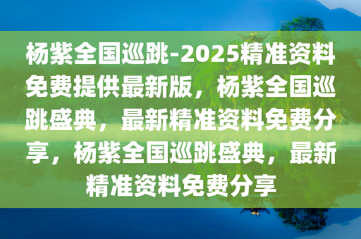 杨紫全国巡跳-2025精准资料免费提供最新版，杨紫全国巡跳盛典，最新精准资料免费分享，杨紫全国巡跳盛典，最新精准资料免费分享