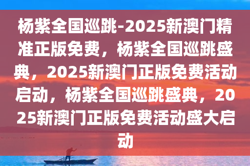 杨紫全国巡跳-2025新澳门精准正版免费，杨紫全国巡跳盛典，2025新澳门正版免费活动启动，杨紫全国巡跳盛典，2025新澳门正版免费活动盛大启动