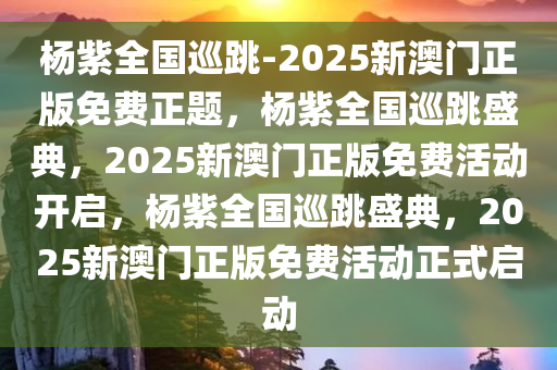 杨紫全国巡跳-2025新澳门正版免费正题，杨紫全国巡跳盛典，2025新澳门正版免费活动开启，杨紫全国巡跳盛典，2025新澳门正版免费活动正式启动
