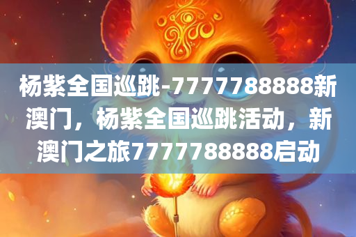 杨紫全国巡跳-7777788888新澳门，杨紫全国巡跳活动，新澳门之旅7777788888启动