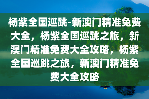 杨紫全国巡跳-新澳门精准免费大全，杨紫全国巡跳之旅，新澳门精准免费大全攻略，杨紫全国巡跳之旅，新澳门精准免费大全攻略