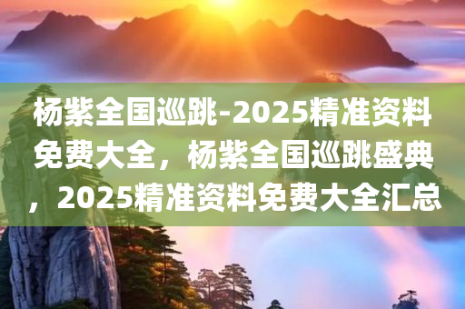 杨紫全国巡跳-2025精准资料免费大全，杨紫全国巡跳盛典，2025精准资料免费大全汇总