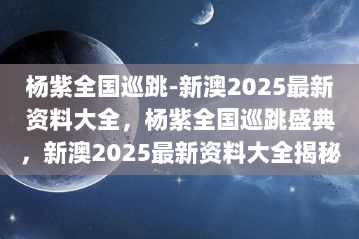 杨紫全国巡跳-新澳2025最新资料大全，杨紫全国巡跳盛典，新澳2025最新资料大全揭秘，杨紫全国巡跳盛典，新澳2025最新资料揭秘