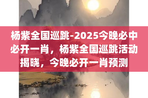 杨紫全国巡跳-2025今晚必中必开一肖，杨紫全国巡跳活动揭晓，今晚必开一肖预测