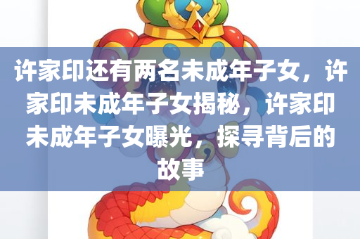 许家印还有两名未成年子女，许家印未成年子女揭秘，许家印未成年子女曝光，探寻背后的故事