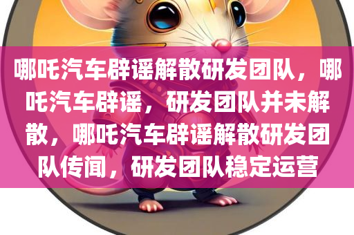 哪吒汽车辟谣解散研发团队，哪吒汽车辟谣，研发团队并未解散，哪吒汽车辟谣解散研发团队传闻，研发团队稳定运营