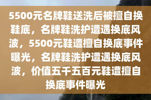 5500元名牌鞋送洗后被擅自换鞋底，名牌鞋洗护遭遇换底风波，5500元鞋遭擅自换底事件曝光，名牌鞋洗护遭遇换底风波，价值五千五百元鞋遭擅自换底事件曝光