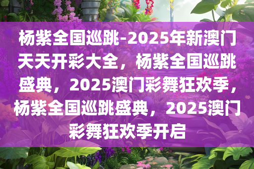 杨紫全国巡跳-2025年新澳门天天开彩大全，杨紫全国巡跳盛典，2025澳门彩舞狂欢季，杨紫全国巡跳盛典，2025澳门彩舞狂欢季开启