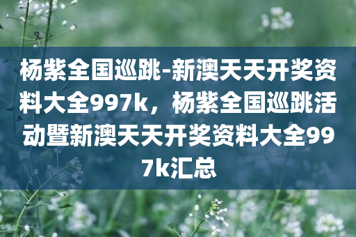 杨紫全国巡跳-新澳天天开奖资料大全997k，杨紫全国巡跳活动暨新澳天天开奖资料大全997k汇总，杨紫全国巡跳活动与新澳天天开奖资料大全997k汇总呈现