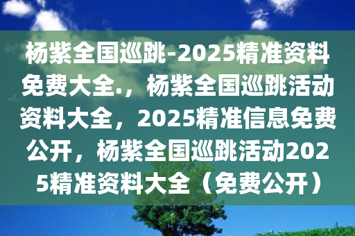 杨紫全国巡跳-2025精准资料免费大全.，杨紫全国巡跳活动资料大全，2025精准信息免费公开，杨紫全国巡跳活动2025精准资料大全（免费公开）