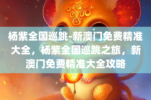 杨紫全国巡跳-新澳门免费精准大全，杨紫全国巡跳之旅，新澳门免费精准大全攻略