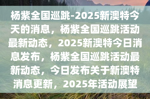 杨紫全国巡跳-2025新澳特今天的消息，杨紫全国巡跳活动最新动态，2025新澳特今日消息发布，杨紫全国巡跳活动最新动态，今日发布关于新澳特消息更新，2025年活动展望