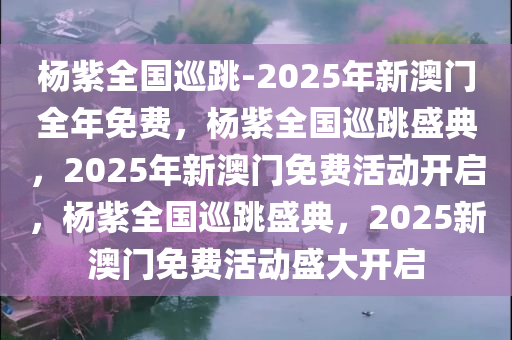 杨紫全国巡跳-2025年新澳门全年免费，杨紫全国巡跳盛典，2025年新澳门免费活动开启，杨紫全国巡跳盛典，2025新澳门免费活动盛大开启