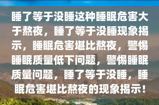 睡了等于没睡这种睡眠危害大于熬夜，睡了等于没睡现象揭示，睡眠危害堪比熬夜，警惕睡眠质量低下问题，警惕睡眠质量问题，睡了等于没睡，睡眠危害堪比熬夜的现象揭示！