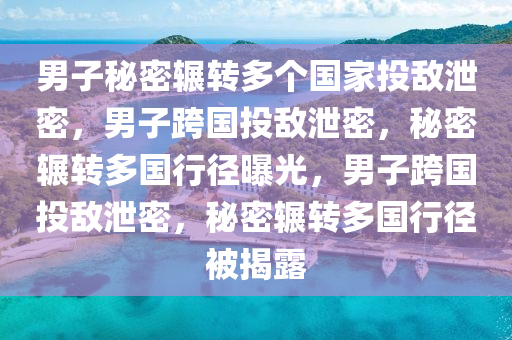 男子秘密辗转多个国家投敌泄密，男子跨国投敌泄密，秘密辗转多国行径曝光，男子跨国投敌泄密，秘密辗转多国行径被揭露