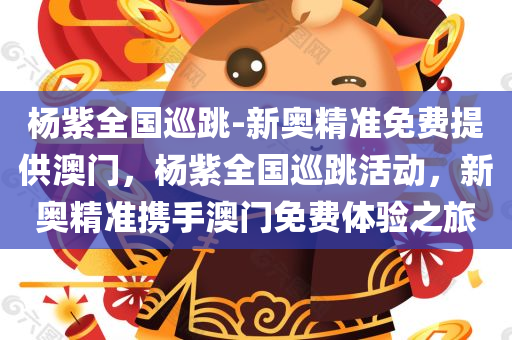 杨紫全国巡跳-新奥精准免费提供澳门，杨紫全国巡跳活动，新奥精准携手澳门免费体验之旅，杨紫全国巡跳活动，新奥精准携手澳门免费体验之旅启动