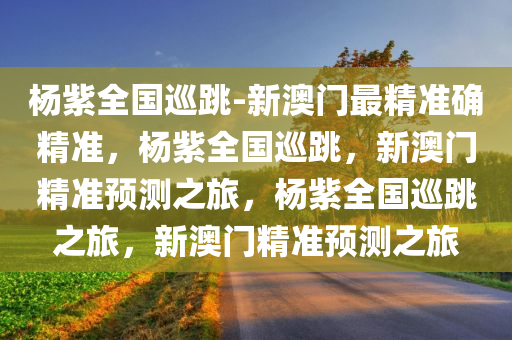 杨紫全国巡跳-新澳门最精准确精准，杨紫全国巡跳，新澳门精准预测之旅，杨紫全国巡跳之旅，新澳门精准预测之旅