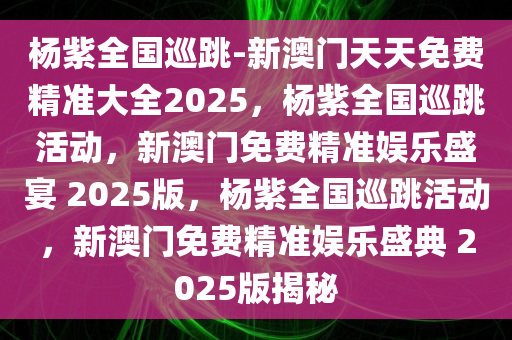 杨紫全国巡跳-新澳门天天免费精准大全2025，杨紫全国巡跳活动，新澳门免费精准娱乐盛宴 2025版，杨紫全国巡跳活动，新澳门免费精准娱乐盛典 2025版揭秘