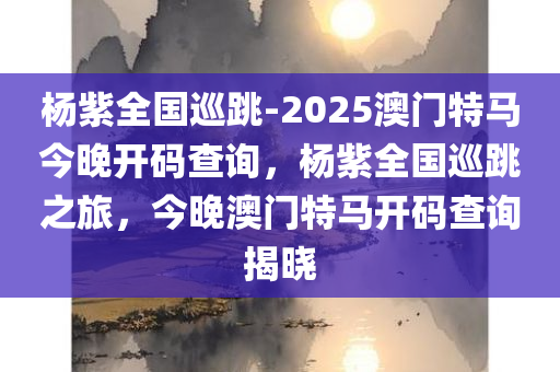 杨紫全国巡跳-2025澳门特马今晚开码查询，杨紫全国巡跳之旅，今晚澳门特马开码查询揭晓