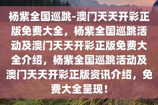 杨紫全国巡跳-澳门天天开彩正版免费大全，杨紫全国巡跳活动及澳门天天开彩正版免费大全介绍，杨紫全国巡跳活动及澳门天天开彩正版资讯介绍，免费大全呈现！