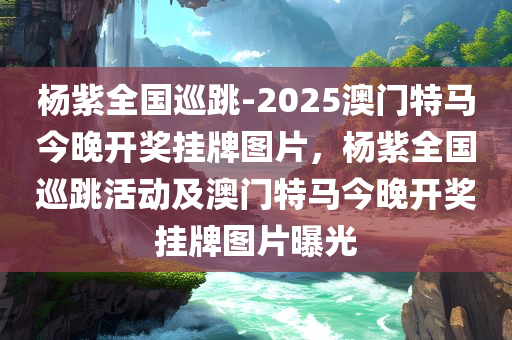 杨紫全国巡跳-2025澳门特马今晚开奖挂牌图片，杨紫全国巡跳活动及澳门特马今晚开奖挂牌图片曝光