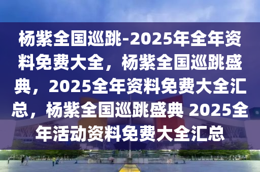 杨紫全国巡跳-2025年全年资料免费大全，杨紫全国巡跳盛典，2025全年资料免费大全汇总，杨紫全国巡跳盛典 2025全年活动资料免费大全汇总