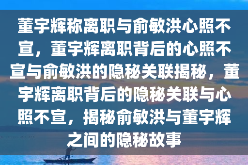 董宇辉称离职与俞敏洪心照不宣，董宇辉离职背后的心照不宣与俞敏洪的隐秘关联揭秘，董宇辉离职背后的隐秘关联与心照不宣，揭秘俞敏洪与董宇辉之间的隐秘故事