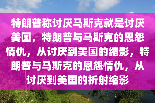特朗普称讨厌马斯克就是讨厌美国，特朗普与马斯克的恩怨情仇，从讨厌到美国的缩影，特朗普与马斯克的恩怨情仇，从讨厌到美国的折射缩影