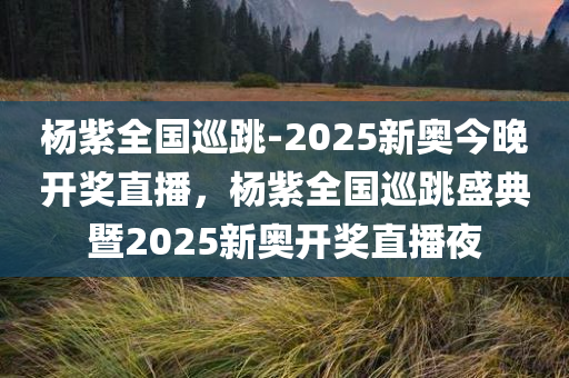 杨紫全国巡跳-2025新奥今晚开奖直播，杨紫全国巡跳盛典暨2025新奥开奖直播夜，杨紫全国巡跳盛典暨新奥开奖直播夜，揭秘2025的神秘面纱
