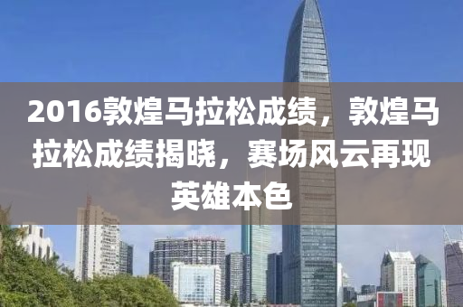 2016敦煌马拉松成绩，敦煌马拉松成绩揭晓，赛场风云再现英雄本色