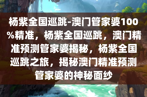 杨紫全国巡跳-澳门管家婆100%精准，杨紫全国巡跳，澳门精准预测管家婆揭秘，杨紫全国巡跳之旅，揭秘澳门精准预测管家婆的神秘面纱