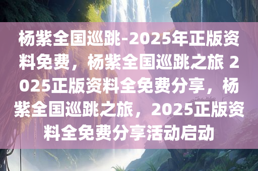 杨紫全国巡跳-2025年正版资料免费，杨紫全国巡跳之旅 2025正版资料全免费分享，杨紫全国巡跳之旅，2025正版资料全免费分享活动启动