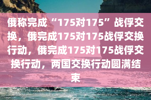 俄称完成“175对175”战俘交换，俄完成175对175战俘交换行动，俄完成175对175战俘交换行动，两国交换行动圆满结束