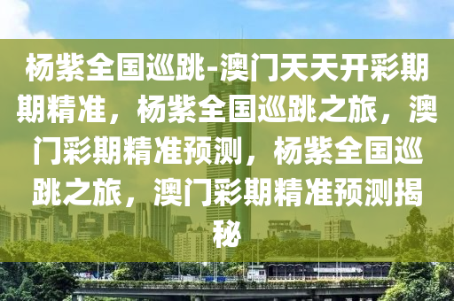 杨紫全国巡跳-澳门天天开彩期期精准，杨紫全国巡跳之旅，澳门彩期精准预测，杨紫全国巡跳之旅，澳门彩期精准预测揭秘
