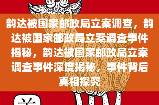 韵达被国家邮政局立案调查，韵达被国家邮政局立案调查事件揭秘，韵达被国家邮政局立案调查事件深度揭秘，事件背后真相探究