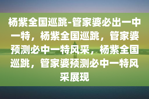 杨紫全国巡跳-管家婆必出一中一特，杨紫全国巡跳，管家婆预测必中一特风采，杨紫全国巡跳，管家婆预测必中一特风采展现