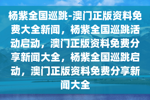 杨紫全国巡跳-澳门正版资料免费大全新闻，杨紫全国巡跳活动启动，澳门正版资料免费分享新闻大全，杨紫全国巡跳启动，澳门正版资料免费分享新闻大全