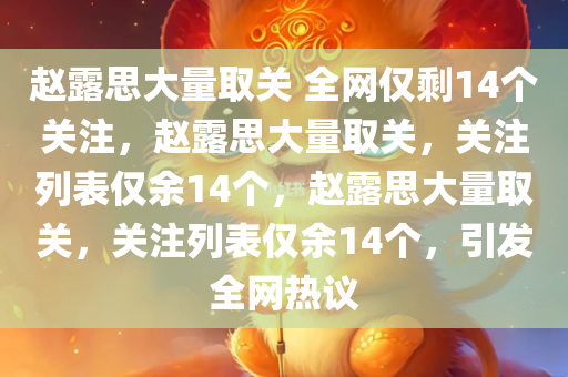 赵露思大量取关 全网仅剩14个关注，赵露思大量取关，关注列表仅余14个，赵露思大量取关，关注列表仅余14个，引发全网热议
