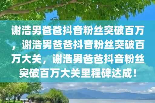 谢浩男爸爸抖音粉丝突破百万，谢浩男爸爸抖音粉丝突破百万大关，谢浩男爸爸抖音粉丝突破百万大关里程碑达成！