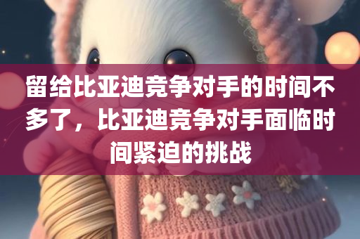 留给比亚迪竞争对手的时间不多了，比亚迪竞争对手面临时间紧迫的挑战