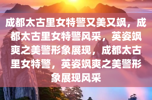 成都太古里女特警又美又飒，成都太古里女特警风采，英姿飒爽之美警形象展现，成都太古里女特警，英姿飒爽之美警形象展现风采
