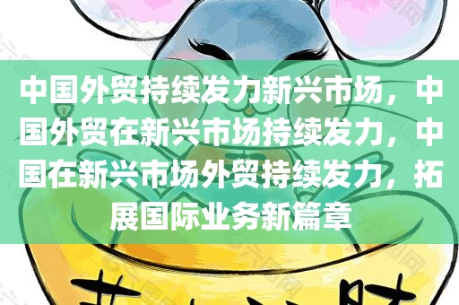 中国外贸持续发力新兴市场，中国外贸在新兴市场持续发力，中国在新兴市场外贸持续发力，拓展国际业务新篇章