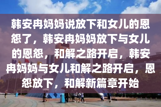 韩安冉妈妈说放下和女儿的恩怨了，韩安冉妈妈放下与女儿的恩怨，和解之路开启，韩安冉妈妈与女儿和解之路开启，恩怨放下，和解新篇章开始