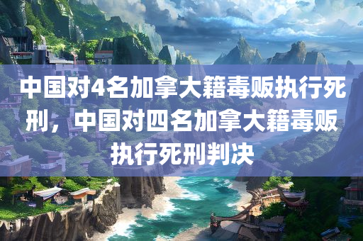 中国对4名加拿大籍毒贩执行死刑，中国对四名加拿大籍毒贩执行死刑判决，中国对四名加拿大籍毒贩执行死刑判决，彰显零容忍立场