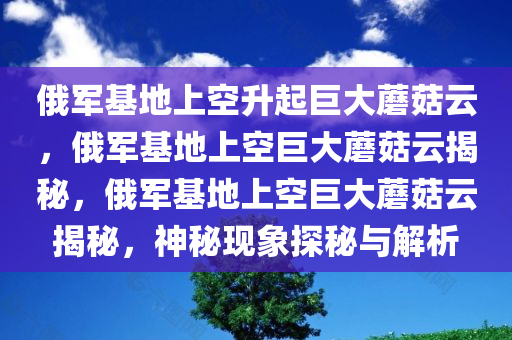 俄军基地上空升起巨大蘑菇云，俄军基地上空巨大蘑菇云揭秘，俄军基地上空巨大蘑菇云揭秘，神秘现象探秘与解析