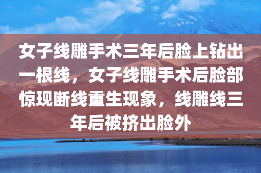 女子线雕手术三年后脸上钻出一根线，女子线雕手术后脸部惊现断线重生现象，线雕线三年后被挤出脸外，女子线雕手术后脸部惊现断线重生现象，线雕线三年后被挤出脸外引发关注